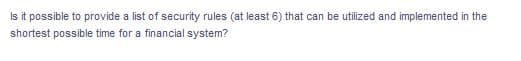 Is it possible to provide a list of security rules (at least 6) that can be utilized and implemented in the
shortest possible time for a financial system?
