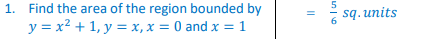 1. Find the area of the region bounded by
y = x² + 1, y = x, x = 0 and x = 1
||
5
6
sq. units