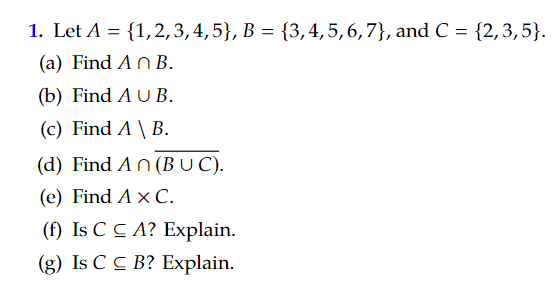 1. Let A = {1,2,3,4,5}, B = {3, 4, 5, 6, 7), and C = {2,3,5}.
(a) Find An B.
(b) Find A U B.
(c) Find A \ B.
(d) Find An (BUC).
(e) Find A x C.
(f) Is CCA? Explain.
(g) Is CC B? Explain.