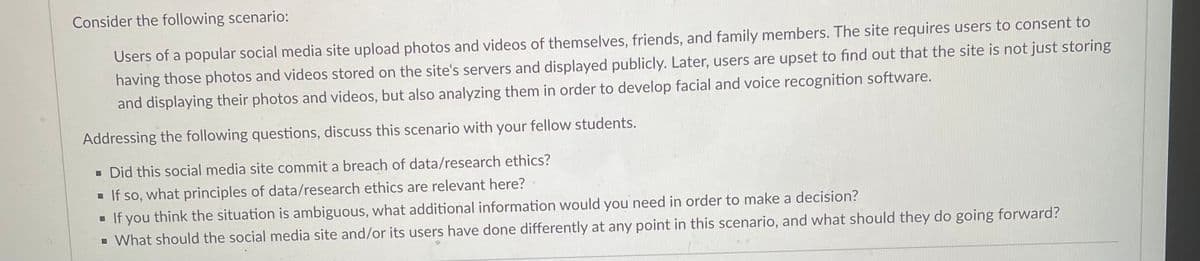 Consider the following scenario:
Users of a popular social media site upload photos and videos of themselves, friends, and family members. The site requires users to consent to
having those photos and videos stored on the site's servers and displayed publicly. Later, users are upset to find out that the site is not just storing
and displaying their photos and videos, but also analyzing them in order to develop facial and voice recognition software.
Addressing the following questions, discuss this scenario with your fellow students.
▪ Did this social media site commit a breach of data/research ethics?
■ If so, what principles of data/research ethics are relevant here?
■ If you think the situation is ambiguous, what additional information would you need in order to make a decision?
▪ What should the social media site and/or its users have done differently at any point in this scenario, and what should they do going forward?