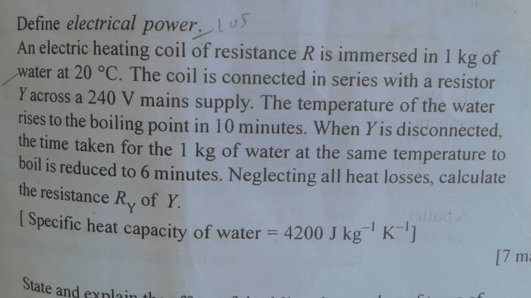 Define electrical power.Lus
An electric heating coil of resistance R is immersed in 1 kg of
water at 20 °C. The coil is connected in series with a resistor
Y across a 240 V mains supply. The temperature of the water
rises to the boiling point in 10 minutes. When Y is disconnected,
the time taken for the 1 kg of water at the same temperature to
boil is reduced to 6 minutes. Neglecting all heat losses, calculate
the resistance R, of Y.
| Specific heat capacity of water = 4200 J kg' K"]
[7 ma
State and exnlain th
