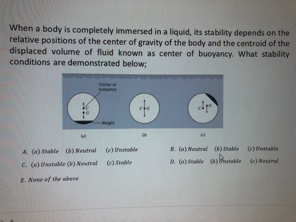 When a body is completely immersed in a liquid, its stability depends on the
relative positions of the center of gravity of the body and the centroid of the
displaced volume of fluid known as center of buoyancy. What stability
conditions are demonstrated below;
(a)
A. (a) Stable (b) Neutral
C. (a) Unstable (b) Neutral
E. None of the above
Center of
buoyancy
Weight
(c) Unstable
(c) Stable
co
(b)
(c)
B. (a) Neutral (b) Stable
(c) Unstable
D. (a) Stable (b) Instable (c) Neutral