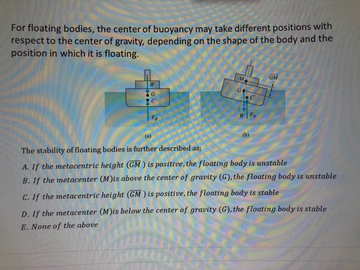 For floating bodies, the center of buoyancy may take different positions with
respect to the center of gravity, depending on the shape of the body and the
position in which it is floating.
W
G
(a)
The stability of floating bodies is further described as;
FB
GM
A. If the metacentric height (GM) is positive, the floating body is unstable
B. If the metacenter (M)is above the center of gravity (G), the floating body is unstable
C. If the metacentric height (GM) is positive, the floating body is stable
D. If the metacenter (M)is below the center of gravity (G), the floating body is stable
E. None of the above