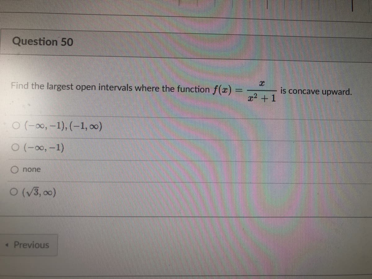 Question 50
Find the largest open intervals where the function f(x) =
MANAG
O(-∞, -1), (-1,00)
O (-∞, -1)
none
O (√3,00)
< Previous
X
x² + 1
is concave upward.