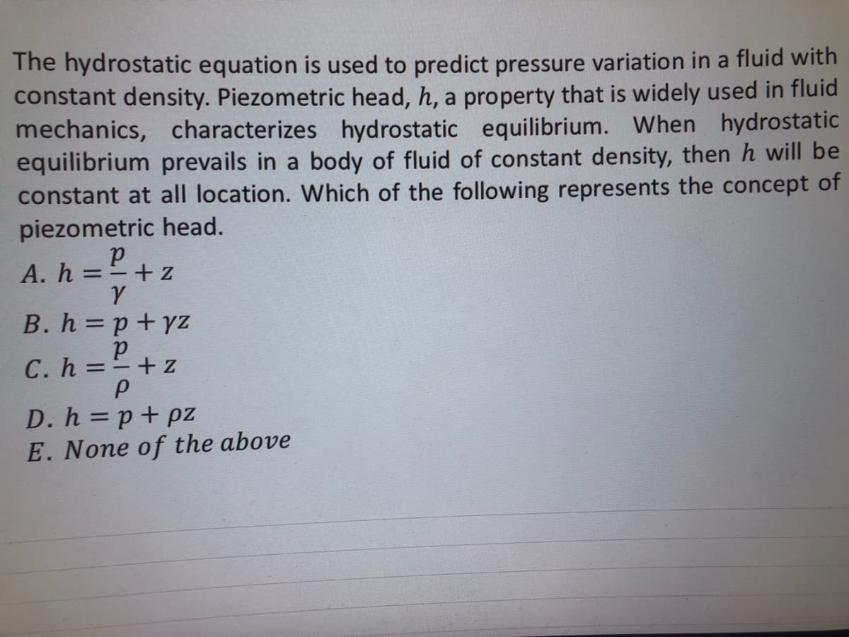 The hydrostatic equation is used to predict pressure variation in a fluid with
constant density. Piezometric head, h, a property that is widely used in fluid
mechanics, characterizes hydrostatic equilibrium. When hydrostatic
equilibrium prevails in a body of fluid of constant density, then h will be
constant at all location. Which of the following represents the concept of
piezometric head.
р
A. h = =+ z
Y
B. h=p+yz
р
C. h = =+z
P
D. h=p+pz
E. None of the above