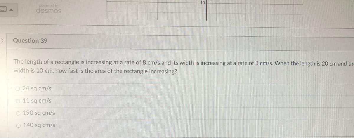 D
powered by
desmos
Question 39
-10-
The length of a rectangle is increasing at a rate of 8 cm/s and its width is increasing at a rate of 3 cm/s. When the length is 20 cm and the
width is 10 cm, how fast is the area of the rectangle increasing?
O 24 sq cm/s
O 11 sq cm/s
O 190 sq cm/s
O 140 sq cm/s