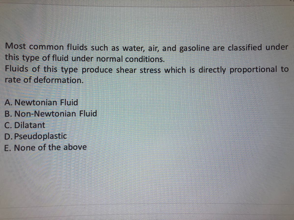 Most common fluids such as water, air, and gasoline are classified under
this type of fluid under normal conditions.
Fluids of this type produce shear stress which is directly proportional to
rate of deformation.
A. Newtonian Fluid
B. Non-Newtonian Fluid
C. Dilatant
D.
Pseudoplastic
E. None of the above