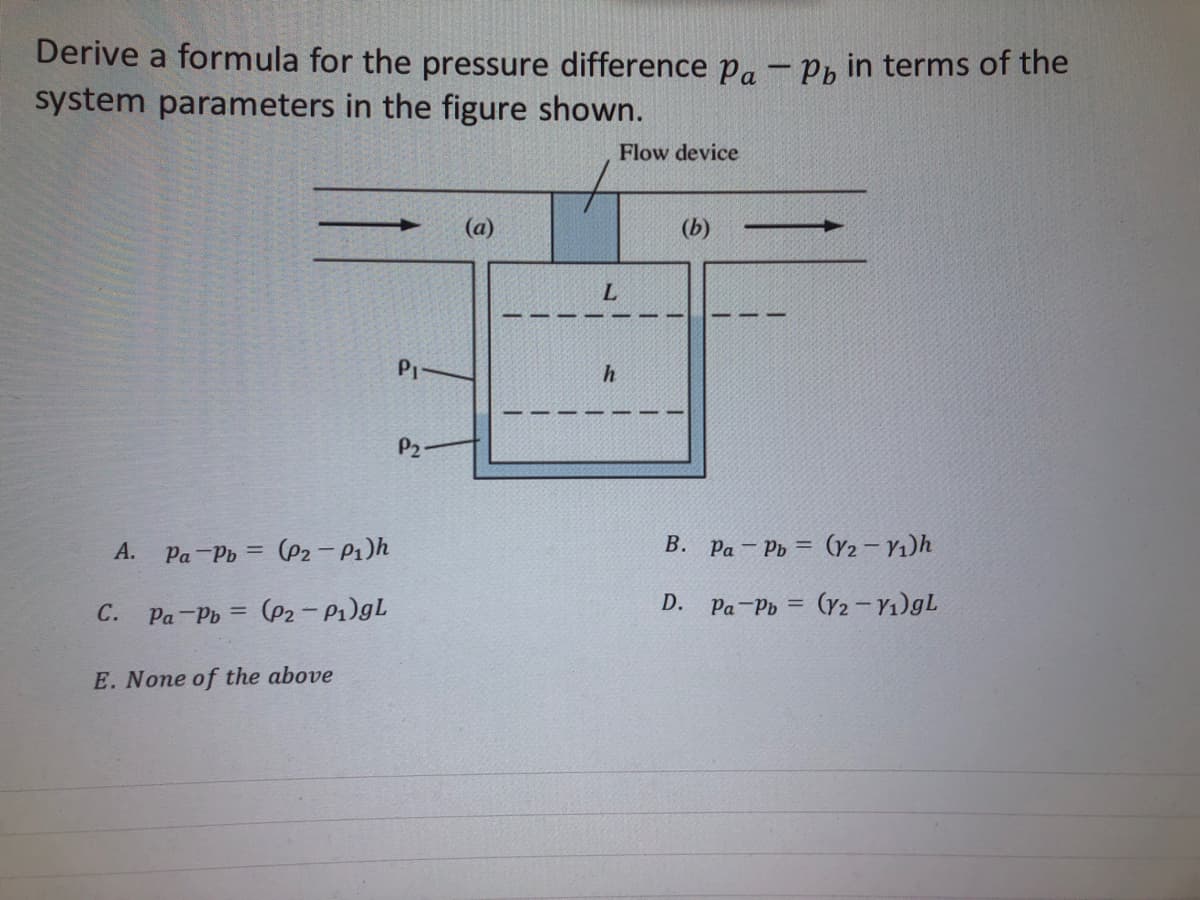 Derive a formula for the pressure difference Pa - Pb in terms of the
system parameters in the figure shown.
A. Pa-Pb (P2-P₁)h
C. Pa-Pb= (P2-P₁)gL
E. None of the above
Pi
P2-
(a)
1
L
h
1
1
Flow device
(b)
B. Pa-Pb (V2-V₁)h
Pa-Pb= (y2-V₁)gL
D.