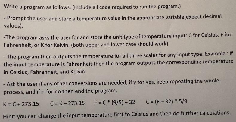 Write a program as follows. (Include all code required to run the program.)
- Prompt the user and store a temperature value in the appropriate variable(expect decimal
values).
-The program asks the user for and store the unit type of temperature input: C for Celsius, F for
Fahrenheit, or K for Kelvin. (both upper and lower case should work)
- The program then outputs the temperature for all three scales for any input type. Example: if
the input temperature is Fahrenheit then the program outputs the corresponding temperature
in Celsius, Fahrenheit, and Kelvin.
- Ask the user if any other conversions are needed, if y for yes, keep repeating the whole
process, and if n for no then end the program.
K = C + 273.15 C=K-273.15 F=C* (9/5) + 32 C = (F-32) * 5/9
Hint: you can change the input temperature first to Celsius and then do further calculations.