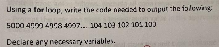 Using a for loop, write the code needed to output the following:
apt the
Paturo val
5000 4999 4998 4997.....104 103 102 101 100
Declare any necessary variables.