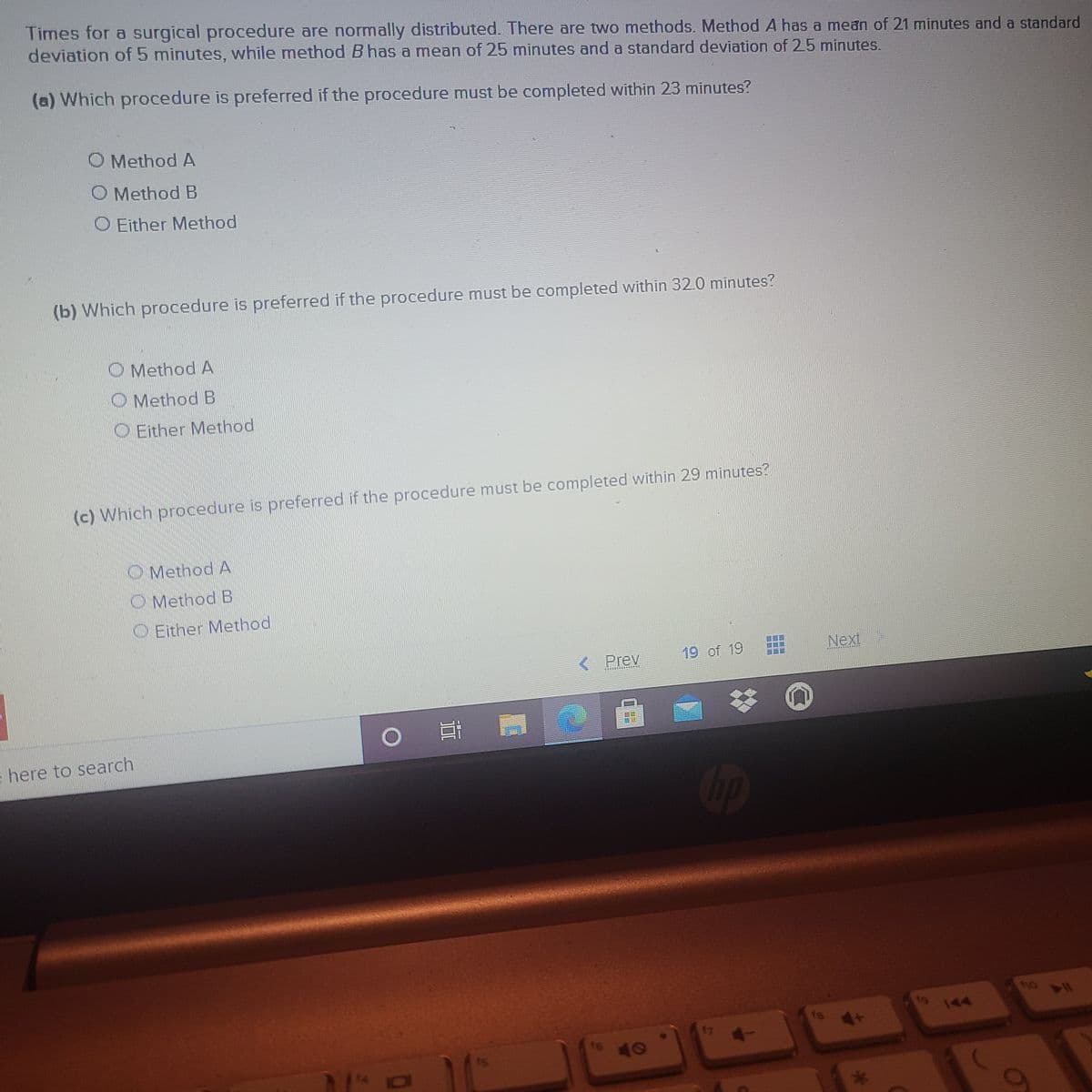 Times for a surgical procedure are normally distributed. There are two methods. Method A has a mean of 21 minutes and a standard
deviation of 5 minutes, while method B has a mean of 25 minutes and a standard deviation of 25 minutes.
(a) Which procedure is preferred if the procedure must be completed within 23 minutes?
O Method A
O Method B
O Either Method
(b) Which procedure is preferred if the procedure must be completed within 32.0 minutes?
O Method A
O Method B
O Either Method
(c) Which procedure is preferred if the procedure must be completed within 29 minutes?
OMethod A
O Method B
O Either Method
Next
Prey
19 of 19
here to search
op
t9
144
14 ou
ts
47
47
to 40
16
is
券
