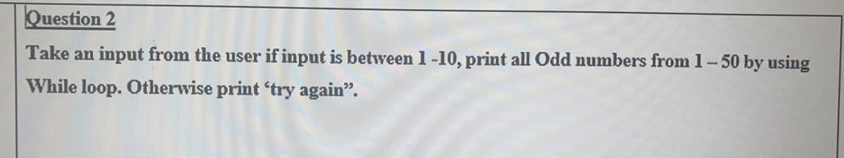 Question 2
Take an input from the user if input is between 1 -10, print all Odd numbers from 1-50 by using
While loop. Otherwise print 'try again".
