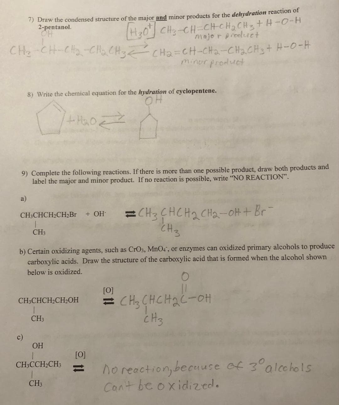 7) Draw the condensed structure of the major and minor products for the dehydration reaction of
2-pentanol.
OH
HO CHO CHCHCHỊCH, THEO
major product
CHO CHCCHCH3 Cha CH-CH2-CH2CH, HO-H
minor product
a)
8) Write the chemical equation for the hydration of cyclopentene.
OH
9) Complete the following reactions. If there is more than one possible product, draw both products and
label the major and minor product. If no reaction is possible, write "NO REACTION".
CH3CHCH₂CH₂Br + OH-
CH3
+H₂O =>
b) Certain oxidizing agents, such as CrO3, MnO4, or enzymes can oxidized primary alcohols to produce
carboxylic acids. Draw the structure of the carboxylic acid that is formed when the alcohol shown
below is oxidized.
CH3CHCH₂CH₂OH
CH3
OH
1
CH3CCH₂CH3
CH3
[0]
11
CH3CHCH₂ CH₂-OH + Br¯
CH3
[0]
=CH₂CHCH₂C-OH
снснас-он
CH3
no reaction, because of 3⁰° alcohols
Can't be oxidized.