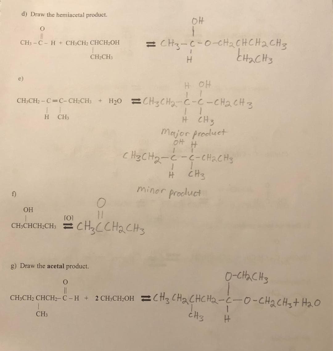 f)
d) Draw the hemiacetal product.
O
||
CH3-CH + CH3CH₂ CHCH₂OH
CH3CH₂-C=C-CH₂CH3 + H₂O
IT
H CH3
T
CH₂CH3
g) Draw the acetal product.
O
OH
11
[0]
CHỊCHCHỊCH = CH,CCH2CH3
CH3
он
1
= CH3-C-0-CH₂CHCH₂CH3
1
H
H OH
CH3CH₂-C-C-CH₂CH3
1
H CH3
Major product
OH
#
1
CH3CH₂-C-C-CH₂CH3
1
CH₂
H
minor product
CH₂CH3
о-снас на
O
||
CH3CH2 CHCH2-C-H + 2 CH3CH₂OH CH3 CH₂CHCH₂-C-0-CH₂ CH3 + H₂O
H
CH3