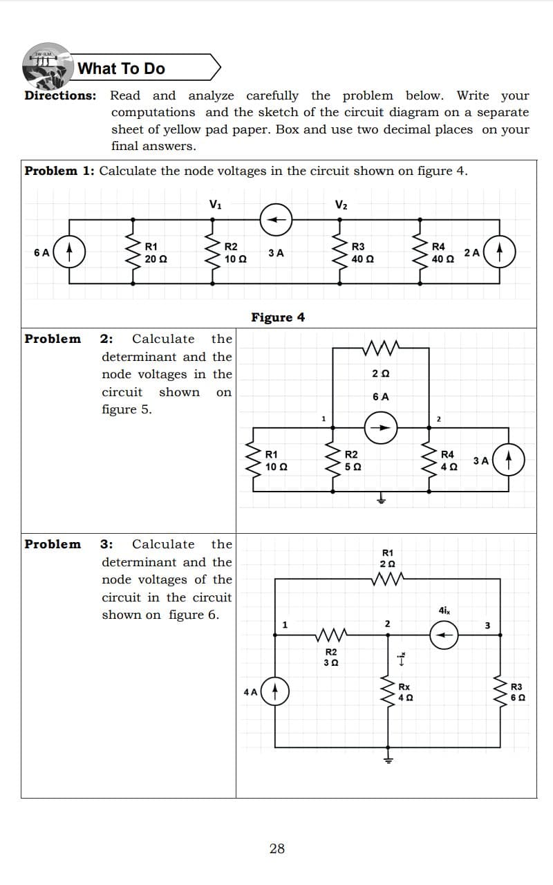 W-ILM
What To Do
Directions: Read and analyze carefully the problem below. Write your
computations and the sketch of the circuit diagram on a separate
sheet of yellow pad paper. Box and use two decimal places on your
final answers.
Problem 1: Calculate the node voltages in the circuit shown on figure 4.
V1
V2
R1
R2
R3
R4
6 A
3 A
(
2 A
20 Q
10 Q
40 Q
40 Ω
Figure 4
Problem
2: Calculate
the
determinant and the
node voltages in the
circuit shown
on
6 A
figure 5.
1
2
R1
R2
R4
3A(
10 Q
Problem 3:
Calculate
the
R1
determinant and the
20
node voltages of the
circuit in the circuit
shown on figure 6.
4ix
2
3
R2
30
Rx
R3
4 A
28
