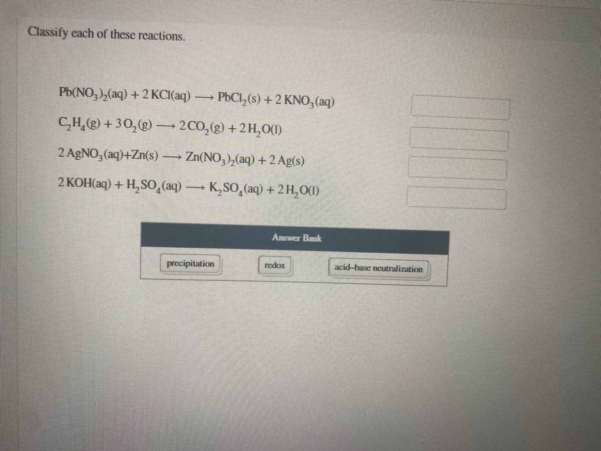 Classify each of these reactions.
Pb(NO, ),(aq) + 2 KCI(aq)
PbCl, (s) + 2 KNO,(aq)
C,H,) +30,(g) – 2C0,(g) +2 H,0()
2 AGNO, (aq)+Zn(s)
Zn(NO, ),(aq) + 2 Ag(s)
2 KOH(aq) + H,SO, (aq) K,SO,(aq) +2H,O()
Answer Bank
precipitation
redox
acid-base neutralization
