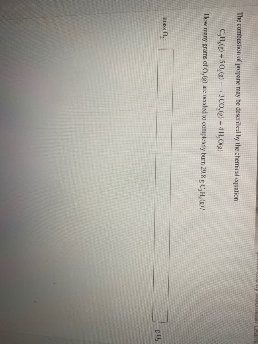 LCU D VacHia n Learni
The combustion of propane may be described by the chemical cquation
C,H,() +50,(g)–3 CO,(g) + 4H,0(g)
How many grams of 0,(g) are needed to completely burn 29.8 g C,H, (g)?
mass O,:
