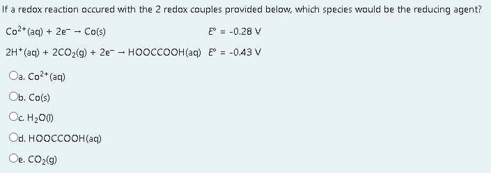 If a redox reaction occured with the 2 redox couples provided below, which species would be the reducing agent?
Co2* (aq) + 2e - Co(s)
E° = -0.28 V
2H* (aq) + 2CO2(g) + 2e - HooccOOH(aq) E = -0.43 V
Oa. Co2+ (aq)
Ob. Co(s)
Oc. H20()
Od. HOOCCOOH(aq)
Oe. CO2(9)
