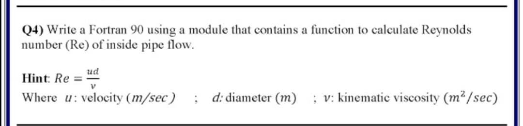 Q4) Write a Fortran 90 using a module that contains a function to calculate Reynolds
number (Re) of inside pipe flow.
ud
Hint: Re =
Where u: velocity (m/sec)
d: diameter (m)
; v: kinematic viscosity (m2/sec)
