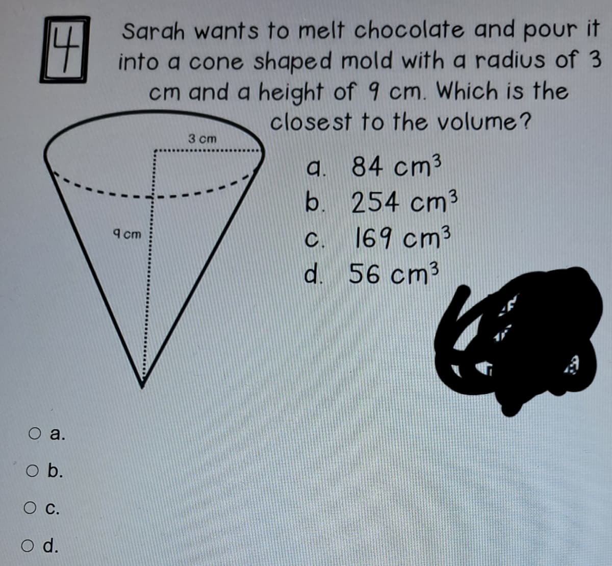 Sgrah wants to melt chocolate and pour it
into a cone shaped mold with a radius of 3
cm and a height of 9 cm. Which is the
close st to the volume?
3 cm
a. 84 cm3
b. 254 cm3
9 cm
C.
169 cm3
d. 56 cm3
O a.
O b.
OC.
O d.
