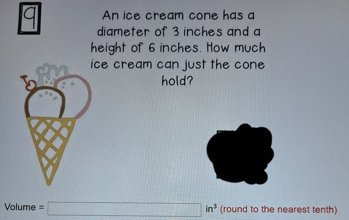 An ice cream cone has a
digmeter of 3 inches and a
height of 6 inches. How much
ice cream can just the cone
hold?
Volume =
in' (round to the nearest tenth)
%3D
