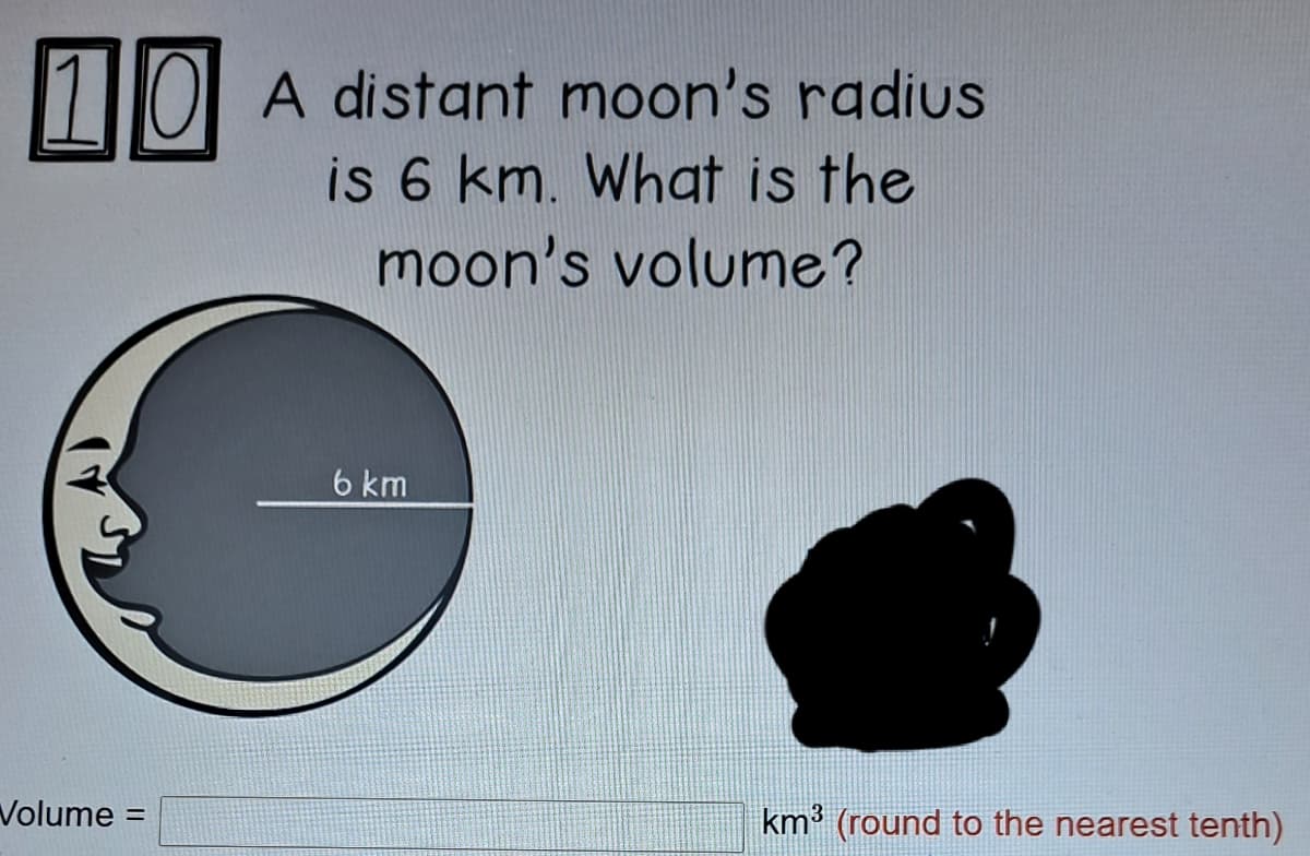 1 IOI A distant moon's radius
is 6 km. What is the
moon's volume?
6 km
Volume =
km³ (round to the nearest tenth)
%3D
