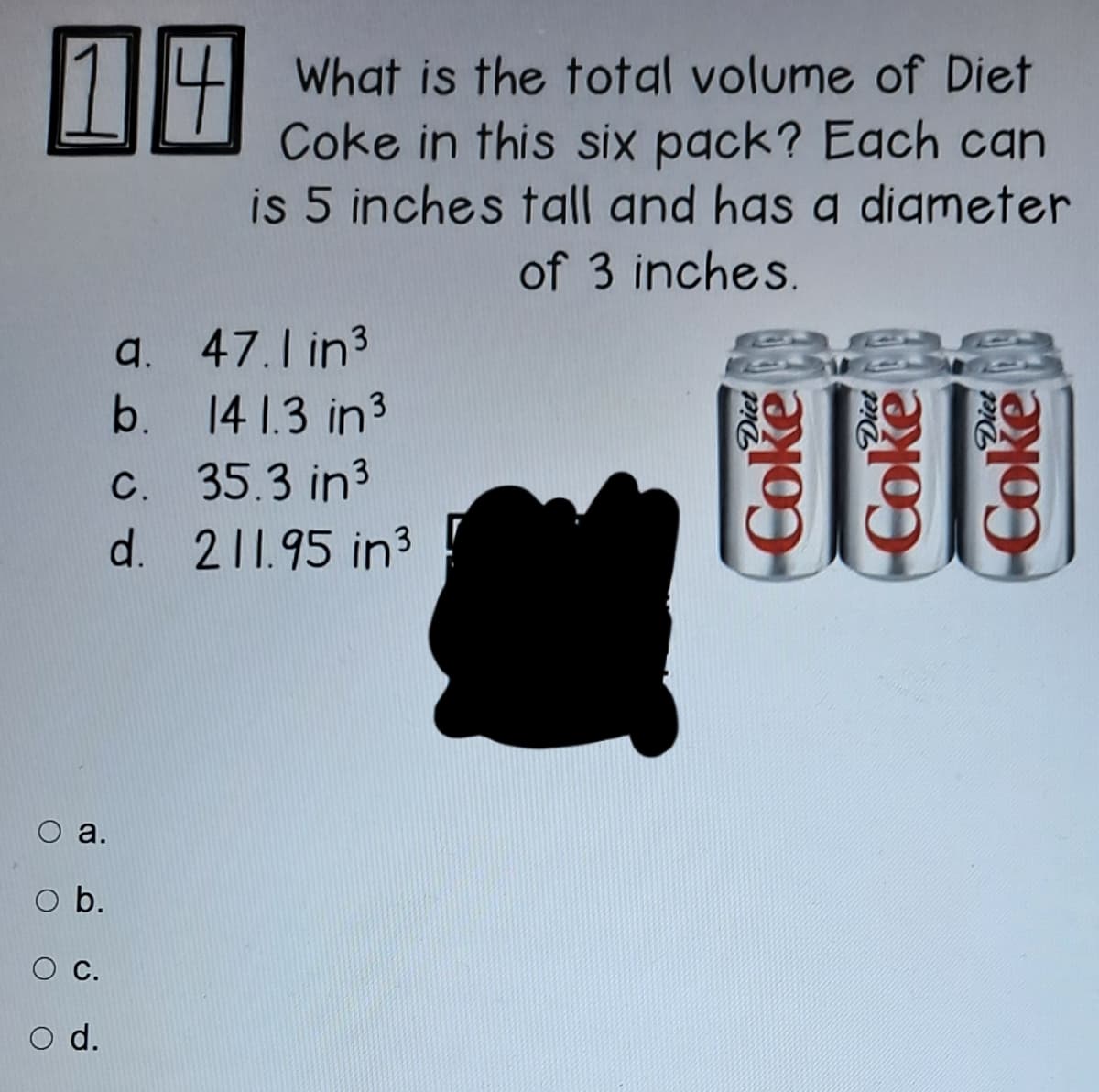 18
What is the total volume of Diet
Coke in this six pack? Each can
is 5 inches tall and has a digmeter
of 3 inches.
a. 47.1 in3
b. 14 1.3 in3
C. 35.3 in3
d. 211.95 in3
O a.
O b.
С.
O d.
Coke
Coke
Coke
