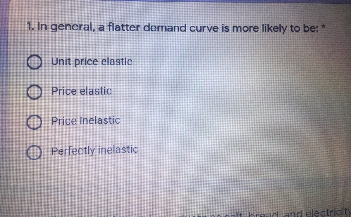 1. In general, a flatter demand curve is more likely to be: *
Unit price elastic
Price elastic
Price inelastic
Perfectly inelastic
nlt breadand electricity
