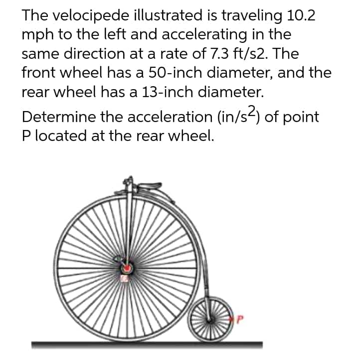 The velocipede illustrated is traveling 10.2
mph to the left and accelerating in the
same direction at a rate of 7.3 ft/s2. The
front wheel has a 50-inch diameter, and the
rear wheel has a 13-inch diameter.
Determine the acceleration (in/s²) of point
P located at the rear wheel.