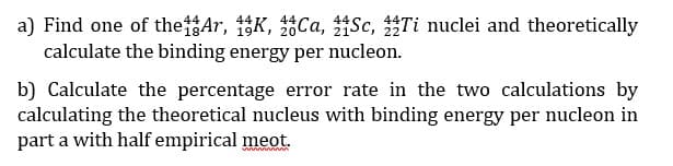 a) Find one of theAr, 15K, Ca, Sc, Ti nuclei and theoretically
calculate the binding energy per nucleon.
b) Calculate the percentage error rate in the two calculations by
calculating the theoretical nucleus with binding energy per nucleon in
part a with half empirical meot.
