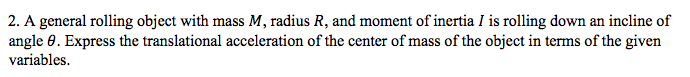 2. A general rolling object with mass M, radius R, and moment of inertia I is rolling down an incline of
angle 0. Express the translational acceleration of the center of mass of the object in terms of the given
variables.
