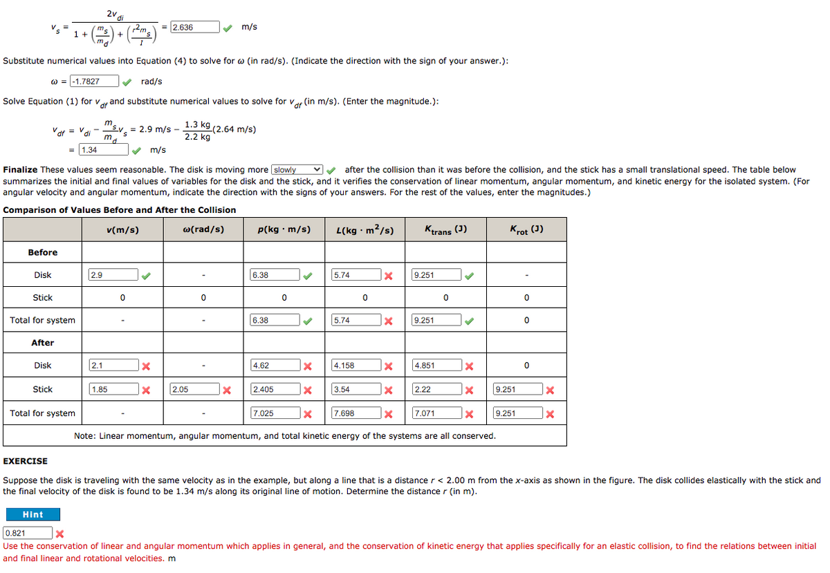 ) + (*"s)
2v di
= 2.636
m/s
1 +
Substitute numerical values into Equation (4) to solve for w (in rad/s). (Indicate the direction with the sign of your answer.):
w = -1.7827
rad/s
Solve Equation (1) for var and substitute numerical values to solve for vur (in m/s). (Enter the magnitude.):
m
Vdi
= 2.9 m/s - 1.3 k9 (2.64 m/s)
2.2 kg
.
Vdf = V
= |1.34
V m/s
Finalize These values seem reasonable. The disk is moving more slowly
vv after the collision than it was before the collision, and the stick has a small translational speed. The table below
summarizes the initial and final values of variables for the disk and the stick, and it verifies the conservation of linear momentum, angular momentum, and kinetic energy for the isolated system. (For
angular velocity and angular momentum, indicate the direction with the signs of your answers. For the rest of the values, enter the magnitudes.)
Comparison of Values Before and After the Collision
v(m/s)
w(rad/s)
p(kg · m/s)
L(kg · m2/s)
Kerans (3)
Krot (3)
Before
Disk
2.9
6.38
5.74
9.251
Stick
Total for system
6.38
5.74
9.251
After
Disk
2.1
4.62
4.158
4.851
Stick
1.85
2.05
2.405
3.54
2.22
9.251
Total for system
7.025
7.698
7.071
9.251
Note: Linear momentum, angular momentum, and total kinetic energy of the systems are all conserved.
EXERCISE
Suppose the disk is traveling with the same velocity as in the example, but along a line that is a distance r < 2.00 m from the x-axis as shown in the figure. The disk collides elastically with the stick and
the final velocity of the disk is found to be 1.34 m/s along its original line of motion. Determine the distance r (in m).
Hint
0.821
Use the conservation of linear and angular momentum which applies in general, and the conservation of kinetic energy that applies specifically for an elastic collision, to find the relations between initial
and final linear and rotational velocities. m
