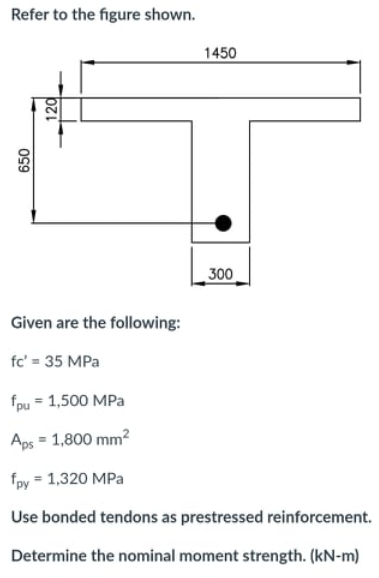 Refer to the figure shown.
1450
300
Given are the following:
fc' = 35 MPa
fpu = 1,500 MPa
Aps = 1,800 mm?
fpy = 1,320 MPa
Use bonded tendons as prestressed reinforcement.
Determine the nominal moment strength. (kN-m)
650
120
