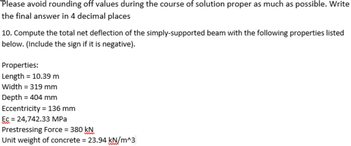 Please avoid rounding off values during the course of solution proper as much as possible. Write
the final answer in 4 decimal places
10. Compute the total net deflection of the simply-supported beam with the following properties listed
below. (Include the sign if it is negative).
Properties:
Length = 10.39 m
Width = 319 mm
%3D
%3D
Depth = 404 mm
%3D
Eccentricity = 136 mm
Ec = 24,742.33 MPa
Prestressing Force = 380 kN
Unit weight of concrete = 23.94 kN/m^3
