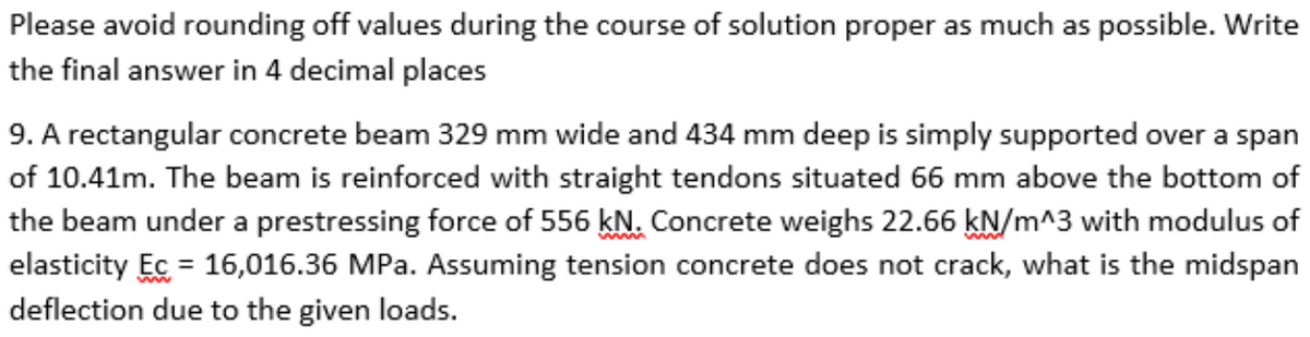 Please avoid rounding off values during the course of solution proper as much as possible. Write
the final answer in 4 decimal places
9. A rectangular concrete beam 329 mm wide and 434 mm deep is simply supported over a span
of 10.41m. The beam is reinforced with straight tendons situated 66 mm above the bottom of
the beam under a prestressing force of 556 kN. Concrete weighs 22.66 kN/m^3 with modulus of
elasticity Ec = 16,016.36 MPa. Assuming tension concrete does not crack, what is the midspan
deflection due to the given loads.
