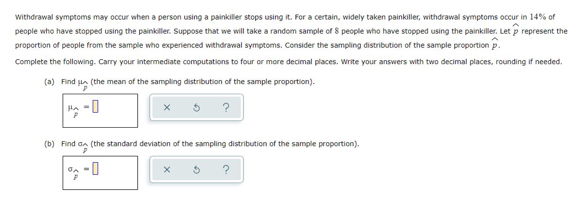 Withdrawal symptoms may occur when a person using a painkiller stops using it. For a certain, widely taken painkiller, withdrawal symptoms occur in 14% of
people who have stopped using the painkiller. Suppose that we will take a random sample of 8 people who have stopped using the painkiller. Let p represent the
proportion of people from the sample who experienced withdrawal symptoms. Consider the sampling distribution of the sample proportion p.
Complete the following. Carry your intermediate computations to four or more decimal places. Write your answers with two decimal places, rounding if needed.
(a) Find n (the mean of the sampling distribution of the sample proportion).
Ha = |
(b) Find
(the standard deviation of the sampling distribution of the sample proportion).
?
