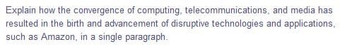 Explain how the convergence of computing, telecommunications, and media has
resulted in the birth and advancement of disruptive technologies and applications,
such as Amazon, in a single paragraph.
