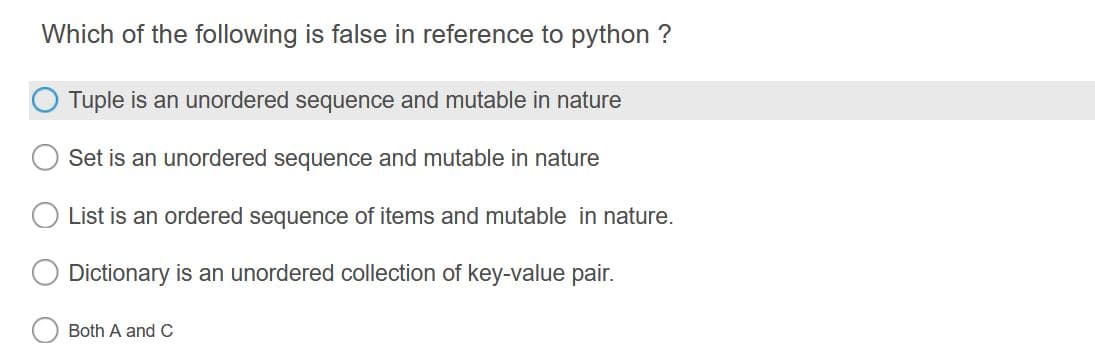 Which of the following is false in reference to python ?
Tuple is an unordered sequence and mutable in nature
Set is an unordered sequence and mutable in nature
List is an ordered sequence of items and mutable in nature.
Dictionary is an unordered collection of key-value pair.
Both A and C
