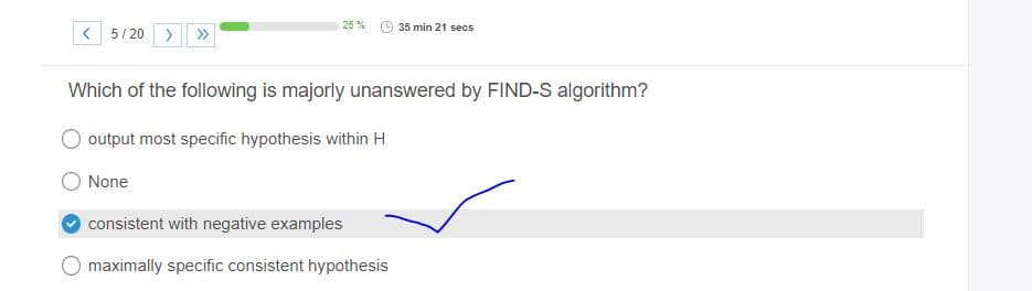 25 %
35 min 21 secs
< 5/ 20 >
Which of the following is majorly unanswered by FIND-S algorithm?
output most specific hypothesis within H
None
consistent with negative examples
O maximally specific consistent hypothesis
