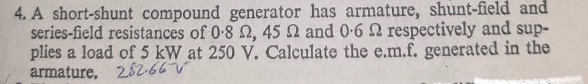 4. A short-shunt compound generator has armature, shunt-field and
series-field resistances of 0-8 2, 45 2 and 0-6 2 respectively and sup-
plies a load of 5 kW at 250 V. Calculate the e.m.f. generated in the
armature. 28266
