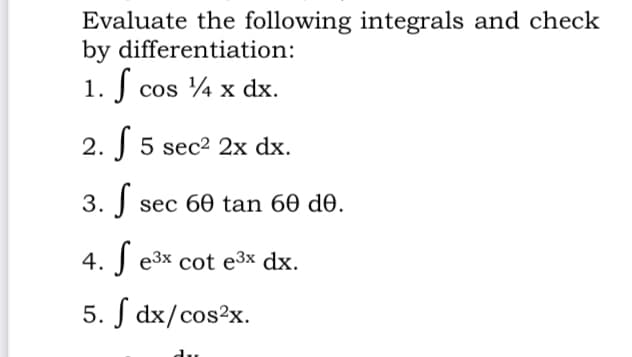 Evaluate the following integrals and check
by differentiation:
1. J cos 4 x dx.
2. J 5 sec2 2x dx.
3. J sec 60 tan 60 de.
4. J e3x cot e3x dx.
5. S dx/cos2x.
