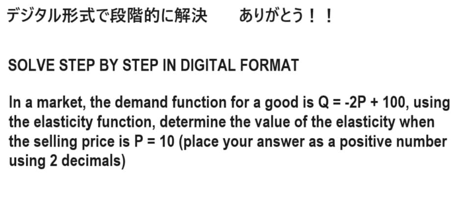 デジタル形式で段階的に解決
ありがとう!!
SOLVE STEP BY STEP IN DIGITAL FORMAT
In a market, the demand function for a good is Q = -2P + 100, using
the elasticity function, determine the value of the elasticity when
the selling price is P = 10 (place your answer as a positive number
using 2 decimals)