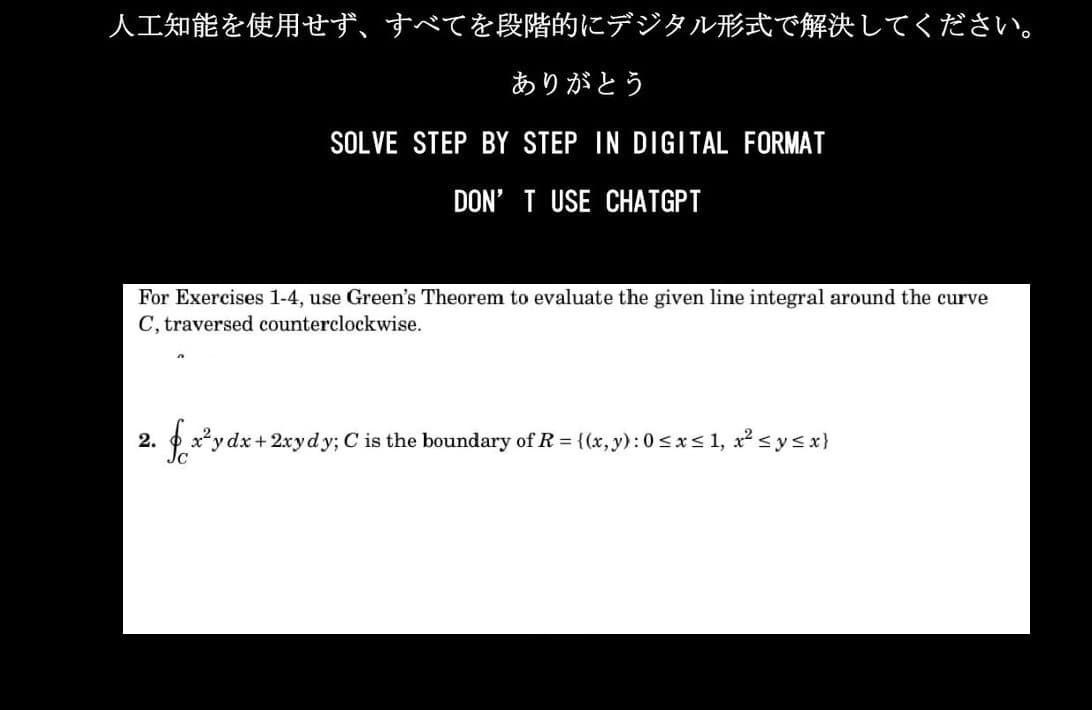 人工知能を使用せず、 すべてを段階的にデジタル形式で解決してください。
ありがとう
SOLVE STEP BY STEP IN DIGITAL FORMAT
DON'T USE CHATGPT
For Exercises 1-4, use Green's Theorem to evaluate the given line integral around the curve
C, traversed counterclockwise.
2.
fx²y dx + 2xydy; C is the boundary of R = {(x, y): 0 ≤x≤1, x² ≤ y ≤ x}