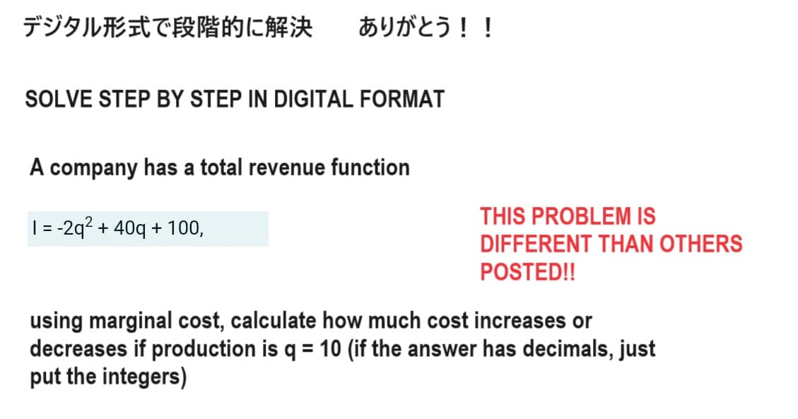 デジタル形式で段階的に解決 ありがとう!!
SOLVE STEP BY STEP IN DIGITAL FORMAT
A company has a total revenue function
1 = -2q² + 40q+ 100,
THIS PROBLEM IS
DIFFERENT THAN OTHERS
POSTED!!
using marginal cost, calculate how much cost increases or
decreases if production is q = 10 (if the answer has decimals, just
put the integers)