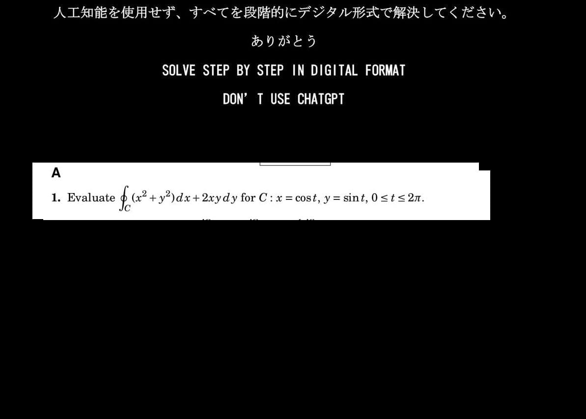 人工知能を使用せず、 すべてを段階的にデジタル形式で解決してください。
ありがとう
SOLVE STEP BY STEP IN DIGITAL FORMAT
DON'T USE CHATGPT
A
1. Evaluate
f(x+
(x2+y2)dx + 2xydy for C : x = cost, y = sint,0≤t≤2.