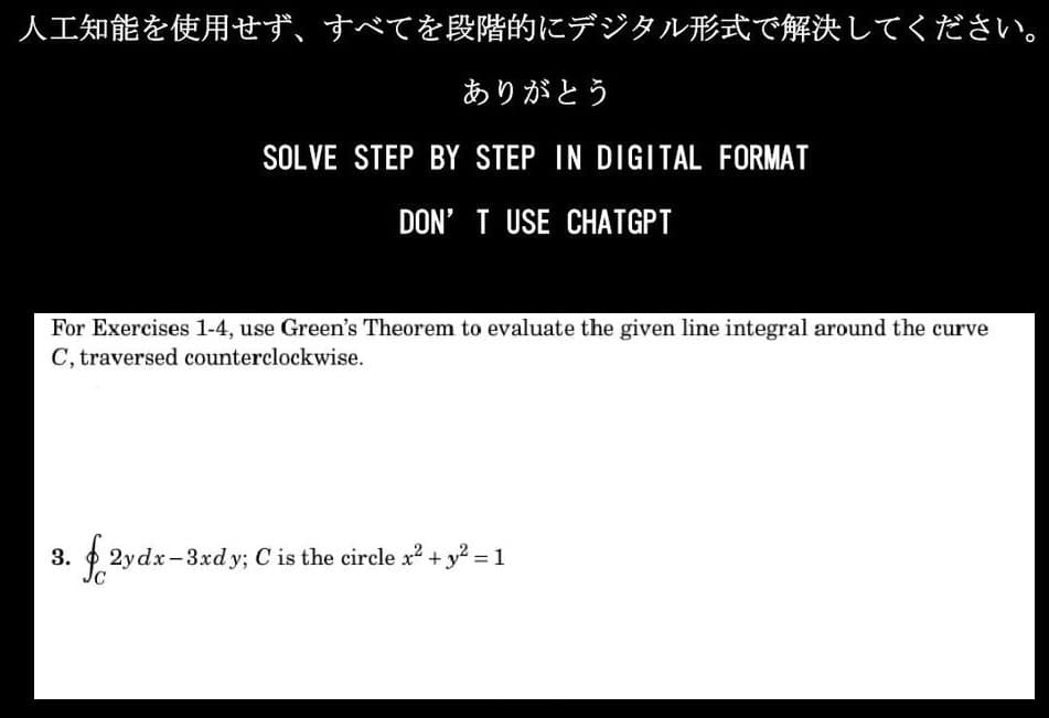 人工知能を使用せず、 すべてを段階的にデジタル形式で解決してください。
ありがとう
SOLVE STEP BY STEP IN DIGITAL FORMAT
DON'T USE CHATGPT
For Exercises 1-4, use Green's Theorem to evaluate the given line integral around the curve
C, traversed counterclockwise.
3.
J. 2ydx-3xdy; Cis the circle x2 + y2 = 1