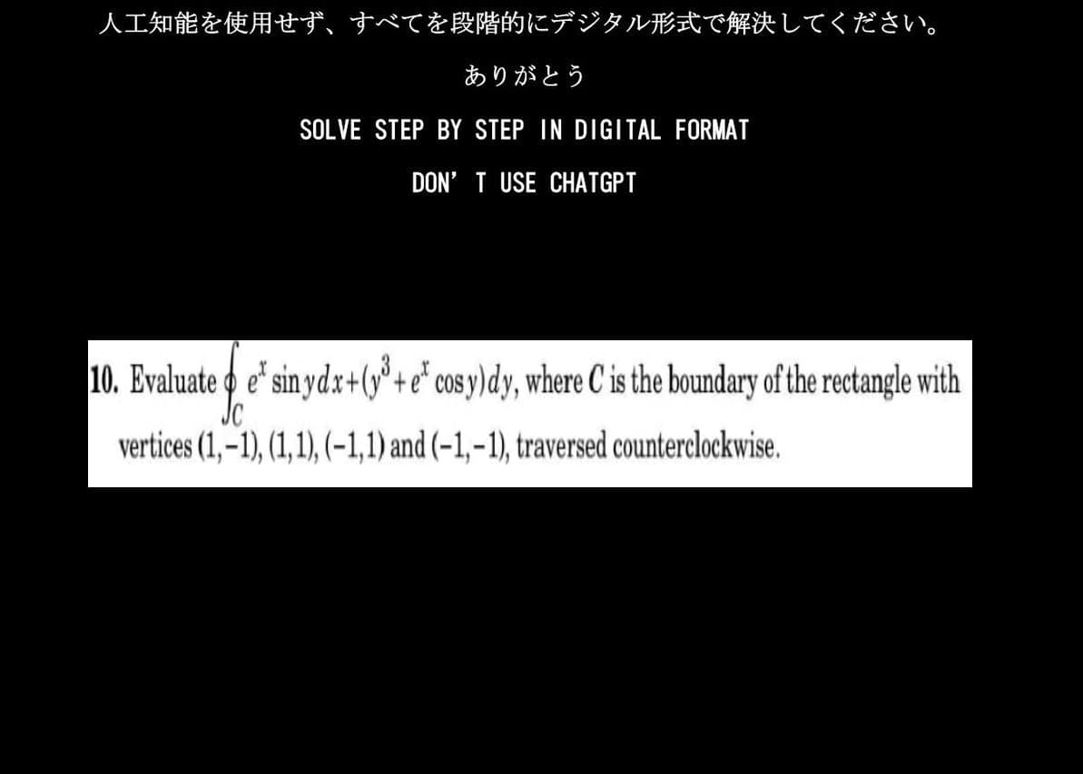 人工知能を使用せず、 すべてを段階的にデジタル形式で解決してください。
ありがとう
SOLVE STEP BY STEP IN DIGITAL FORMAT
DON'T USE CHATGPT
10. Evaluate o e' sin ydx+(y³ + e' cosy)dy, where C' is the boundary of the rectangle with
vertices (1,-1), (1,1), (−1,1) and (-1,-1), traversed counterclockwise.