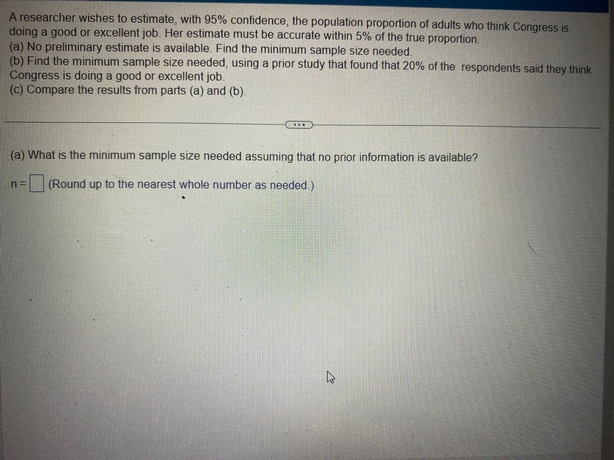 A researcher wishes to estimate, with 95% confidence, the population proportion of adults who think Congress is
doing a good or excellent job. Her estimate must be accurate within 5% of the true proportion.
(a) No preliminary estimate is available. Find the minimum sample size needed.
(b) Find the minimum sample size needed, using a prior study that found that 20% of the respondents said they think
Congress is doing a good or excellent job.
(c) Compare the results from parts (a) and (b).
(a) What is the minimum sample size needed assuming that no prior information is available?
(Round up to the nearest whole number as needed.)
A