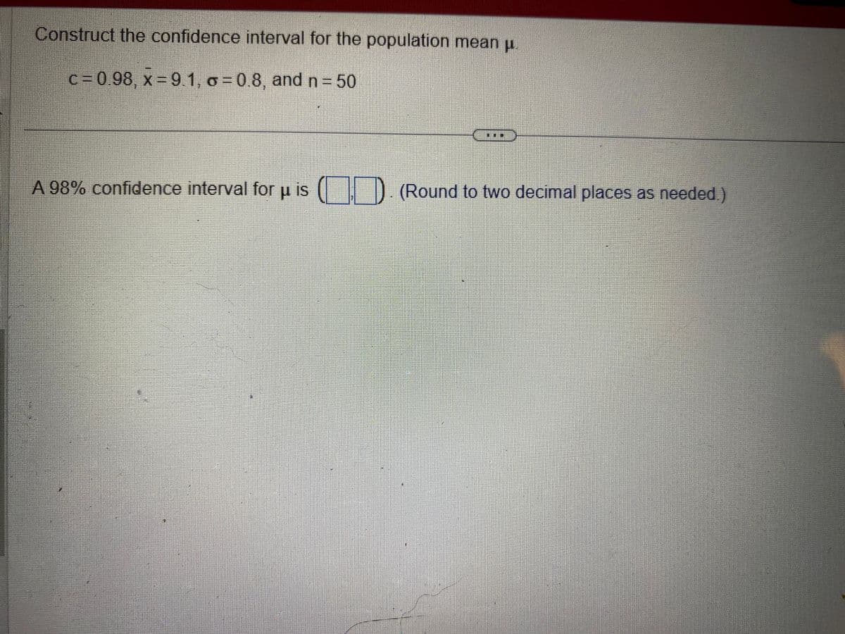 Construct the confidence interval for the population mean μ.
c= 0.98, x=9.1, o=0.8, and n = 50
A 98% confidence interval for u is (). (Round to two decimal places as needed)