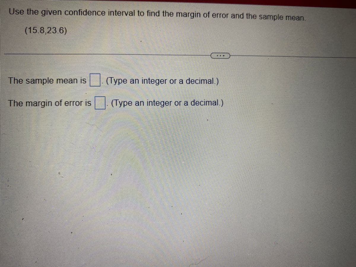 Use the given confidence interval to find the margin of error and the sample mean.
(15.8,23.6)
The sample mean is
The margin of error is
(Type an integer or a decimal.)
(Type an integer or a decimal.)